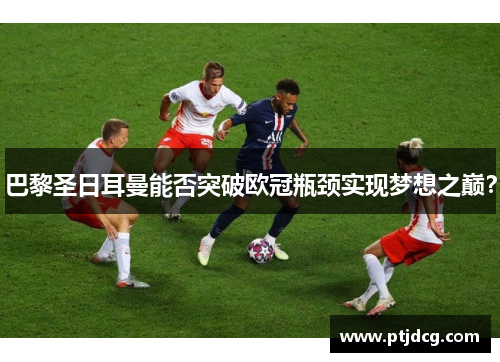 巴黎圣日耳曼能否突破欧冠瓶颈实现梦想之巅？