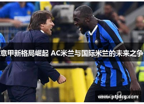 意甲新格局崛起 AC米兰与国际米兰的未来之争