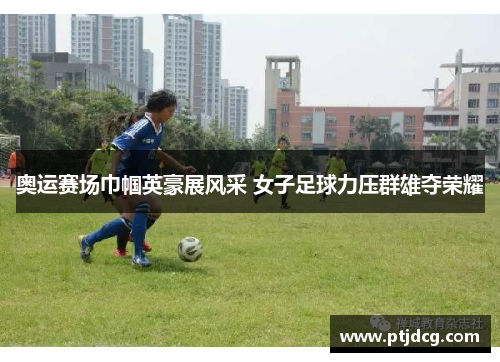 奥运赛场巾帼英豪展风采 女子足球力压群雄夺荣耀