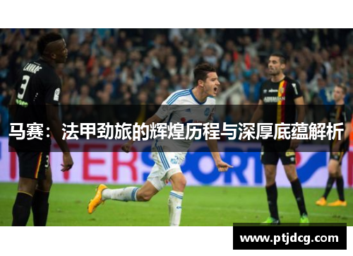 马赛：法甲劲旅的辉煌历程与深厚底蕴解析