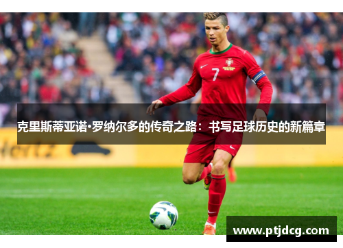 克里斯蒂亚诺·罗纳尔多的传奇之路：书写足球历史的新篇章