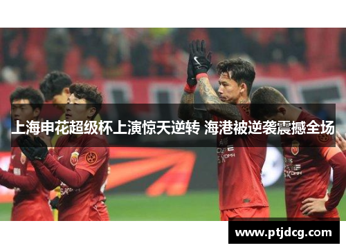 上海申花超级杯上演惊天逆转 海港被逆袭震撼全场
